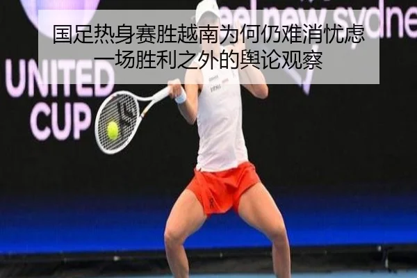 国足热身赛胜越南为何仍难消忧虑 一场胜利之外的舆论观察